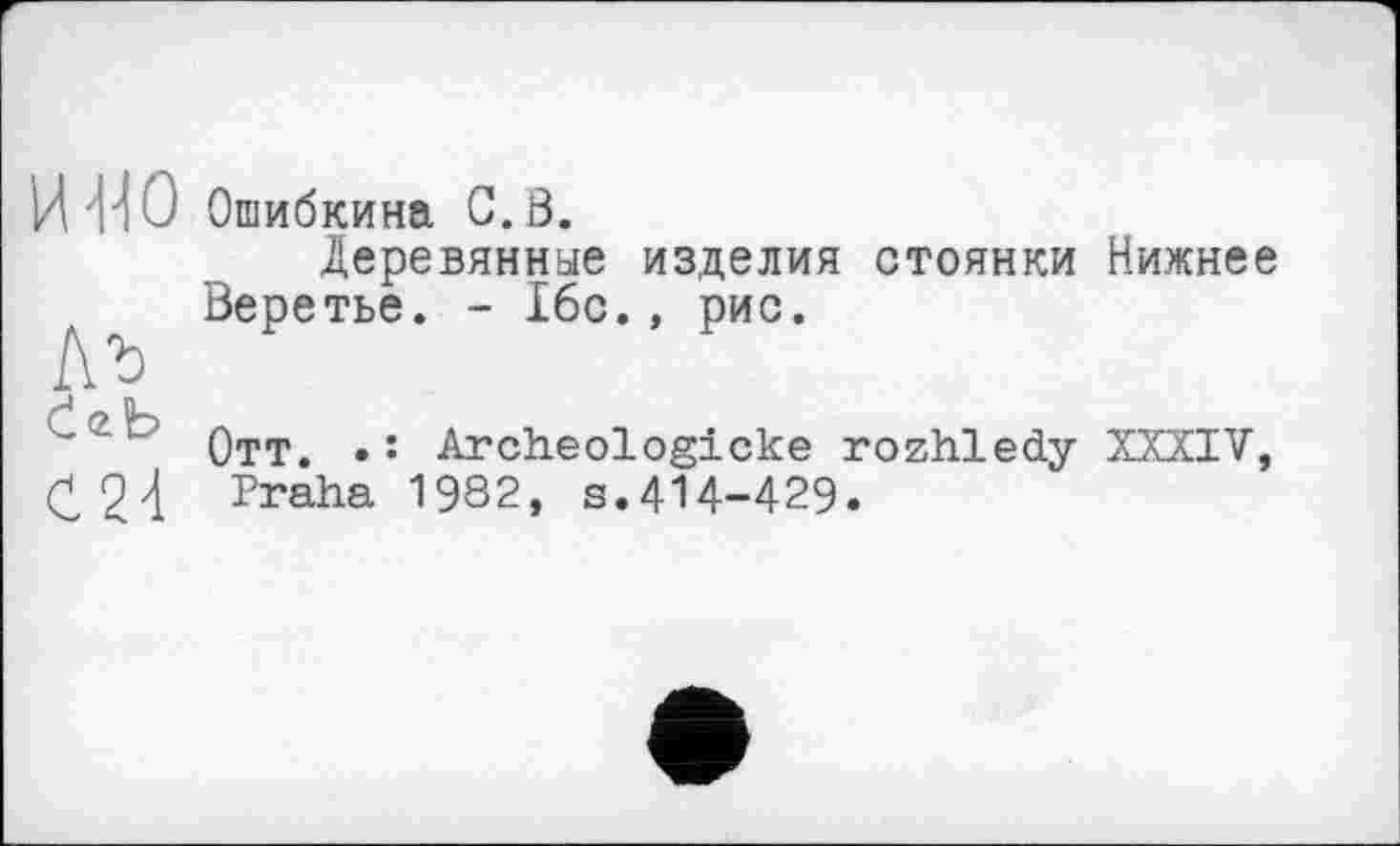 ﻿MO
Ab
ІгЬ
Ć24
Ошибкина C.ô.
Деревянные изделия стоянки Нижнєє Веретье. - 16с., рис.
Отт. •: Archeologicke rozhledy XXXIV, Praha 1982, s.414-429.